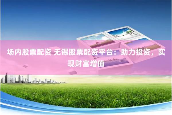 場內股票配資 無錫股票配資平臺：助力投資，實現財富增值